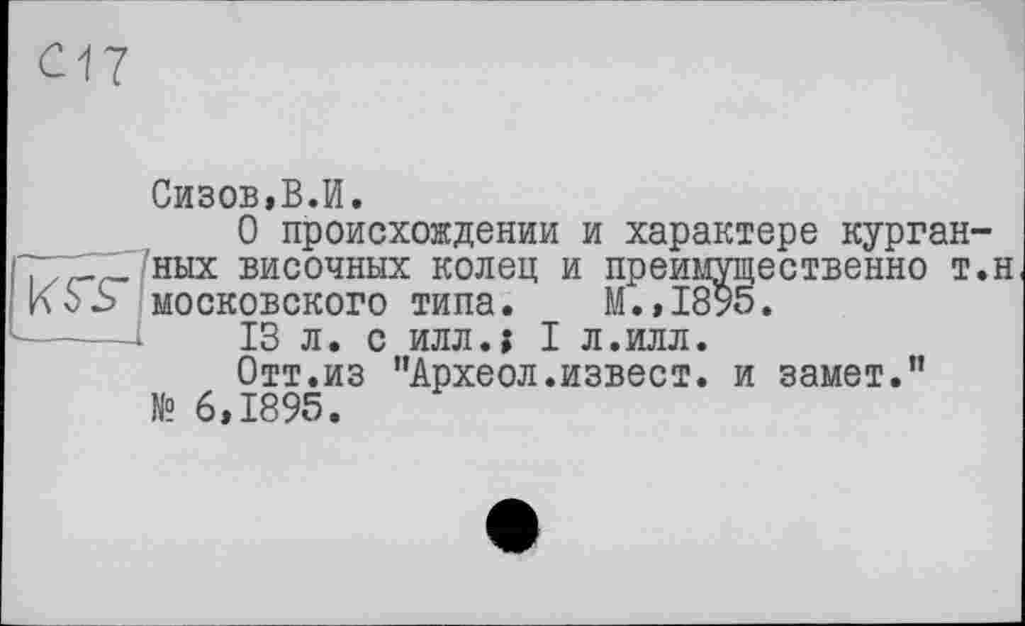 ﻿Сизов,В.И.
О происхождении и характере курган-т _ ных височных колец и преимущественно т.н КоS московского типа. М.,1895.
'-----1	13 л. с иллл I л.илл.
Отт.из "Археол.извест. и замет." № 6,1895.